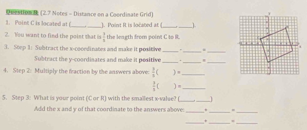 Question & (2.7 Notes - Distance on a Coordinate Grid) 
1. Point C is located at (_ _). Point R is located at ( __). 
2. You want to find the point that is  3/5  the length from point C to R. 
3. Step 1: Subtract the x-coordinates and make it positive _, , _= 
_ 
Subtract the y-coordinates and make it positive _ ”_ =_ 
4. Step 2: Multiply the fraction by the answers above:  3/5 ()= _ 
_  3/5 ()=
5. Step 3: What is your point (C or R) with the smallest x -value? (_ __) 
Add the x and y of that coordinate to the answers above: _+_ = 
_ 
_+ = 
__