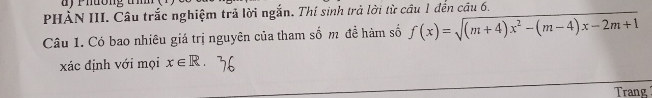 Phường tm 
PHÀN III. Câu trắc nghiệm trả lời ngắn. Thí sinh trả lời từ câu 1 đến câu 6. 
Câu 1. Có bao nhiêu giá trị nguyên của tham số m để hàm số f(x)=sqrt((m+4)x^2-(m-4)x-2m+1)
xác định với mọi x∈ R. 
Trang