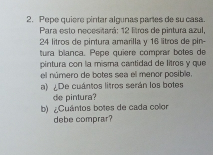 Pepe quiere pintar algunas partes de su casa. 
Para esto necesitará: 12 litros de pintura azul,
24 litros de pintura amarilla y 16 litros de pin- 
tura blanca. Pepe quiere comprar botes de 
pintura con la misma cantidad de litros y que 
el número de botes sea el menor posible. 
a) ¿De cuántos litros serán los botes 
de pintura? 
b) ¿Cuántos botes de cada color 
debe comprar?