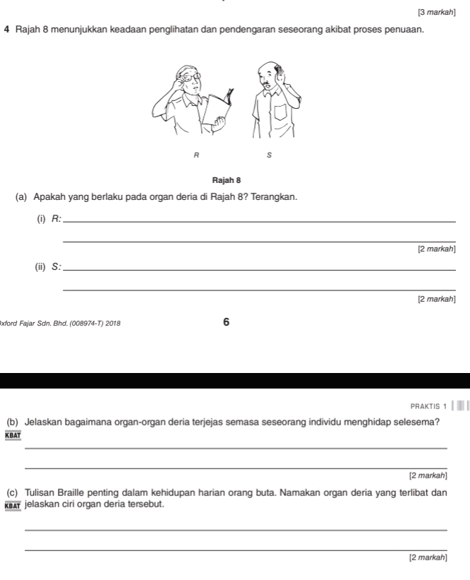 [3 markah] 
4 Rajah 8 menunjukkan keadaan penglihatan dan pendengaran seseorang akibat proses penuaan.
R s 
Rajah 8 
(a) Apakah yang berlaku pada organ deria di Rajah 8? Terangkan. 
(i) R :_ 
_ 
[2 markah] 
(ii) S :_ 
_ 
[2 markah] 
xford Fajar Sdn. Bhd. (008974-T) 2018 
6 
PRAKTIS 1 
(b) Jelaskan bagaimana organ-organ deria terjejas semasa seseorang individu menghidap selesema? 
K BAT 
_ 
_ 
[2 markah] 
(c) Tulisan Braille penting dalam kehidupan harian orang buta. Namakan organ deria yang terlibat dan 
ka jelaskan ciri organ deria tersebut. 
_ 
_ 
[2 markah]