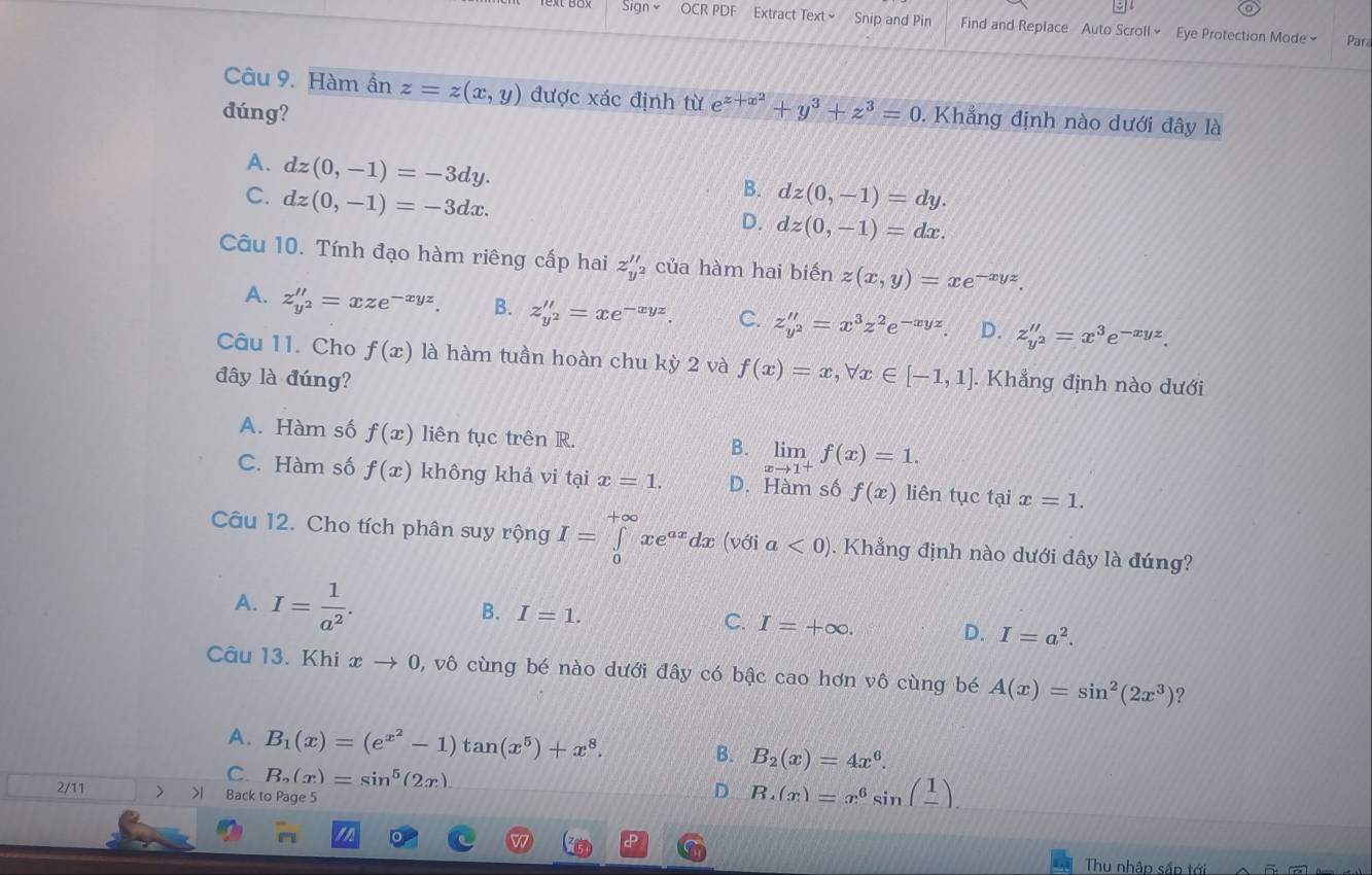 Sign OCR PDF Extract Text Snip and Pin Find and Replace Auto Scroll~ Eye Protection Mode~ Para
Câu 9. Hàm ần z=z(x,y) được xác định từ e^(z+x^2)+y^3+z^3=0. Khẳng định nào dưới đây là
đúng?
A. dz(0,-1)=-3dy.
B.
C. dz(0,-1)=-3dx. dz(0,-1)=dy.
D. dz(0,-1)=dx.
Câu 10. Tính đạo hàm riêng cấp hai z_y'' của hàm hai biến z(x,y)=xe^(-xyz).
A. z_y^2''=xze^(-xyz). B. z''_y^2'=xe^(-xyz). C. z''_y^2''=x^3z^2e^(-xyz). D. z_y^2''=x^3e^(-xyz).
Câu 11. Cho f(x) là hàm tuần hoàn chu kỳ 2 và f(x)=x,forall x∈ [-1,1]. Khẳng định nào dưới
đây là đúng?
A. Hàm số f(x) liên tục trên R.
B. limlimits _xto 1^+f(x)=1.
C. Hàm số f(x) không khả vi tại x=1. D. Hàm số f(x) liên tục tại x=1.
Câu 12. Cho tích phân suy rộng I=∈tlimits _0^((+∈fty)xe^ax)dx (với a<0). Khẳng định nào dưới đây là đúng?
A. I= 1/a^2 .
B. I=1. C. I=+∈fty . D. I=a^2.
Câu 13. Khi xto 0 , vô cùng bé nào dưới đây có bậc cao hơn vô cùng bé A(x)=sin^2(2x^3) ?
A. B_1(x)=(e^(x^2)-1)tan (x^5)+x^8. B. B_2(x)=4x^6.
C. B_n(x)=sin^5(2x).
2/11 > >1 Back to Page 5
D B.(x)=x^6sin (frac 1)
Thu nhập sắp tới