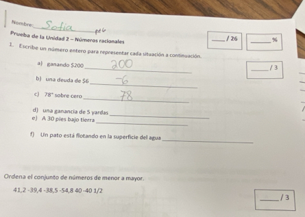 Nombre 
Prueba de la Unidad 2 - Números racionales 
_/ 26 _% 
1. Escribe un número entero para representar cada situación a continuación 
_ 
a) ganando $200
_/ 3 
_ 
b) una deuda de $6
_ 
c) 78° sobre cero 
_ 
d) una ganancia de 5 yardas
_ 
e) A 30 pies bajo tierra 
_ 
f) Un pato está flotando en la superficie del agua 
Ordena el conjunto de números de menor a mayor.
41, 2 -39, 4 -38, 5 - 54, 8 40 -40 1/2
_/ 3