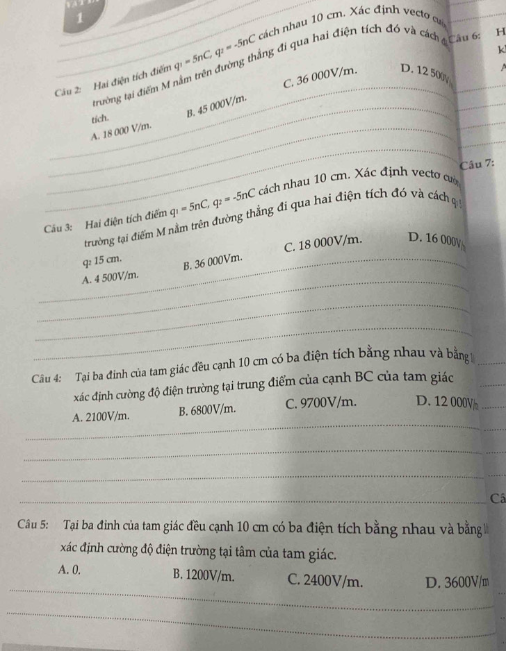 Cầu 2: Hai điện tích điểm q_1=5nC, q_2=-5nC cách nhau 10 cm. Xác định vectơ cư_
k
_
trường tại điểm M nằm trên đường thắng đi qua hai điện tích đó và cách ở Câu 6: H
C. 36 000V/m. D. 12 500y a
tích.
_B. 45 000V/m.
_
_A. 18 000 V/m.
_
_
Câu 7:
Cầu 3: Hai điện tích điểm q_1=5nC, q_2=-5nC cách nhau 10 cm. Xác định vectơ cườ
trường tại điểm M nằm trên đường thẳng đi qua hai điện tích đó và cách q
_q 15 cm.
B. 36 000Vm. C. 18 000V/m. D. 16 000V
_A. 4 500V/m.
_
_
Câu 4: Tại ba đinh của tam giác đều cạnh 10 cm có ba điện tích bằng nhau và bằng 1_
xác định cường độ điện trường tại trung điểm của cạnh BC của tam giác
_
_
A. 2100V/m. B. 6800V/m. C. 9700V/m. D. 12 000V/_ 
_
_
_
_Câ
Câu 5: Tại ba đinh của tam giác đều cạnh 10 cm có ba điện tích bằng nhau và bằng 
xác định cường độ điện trường tại tâm của tam giác.
_
A. 0. B. 1200V/m. C. 2400V/m. D. 3600V/m
_