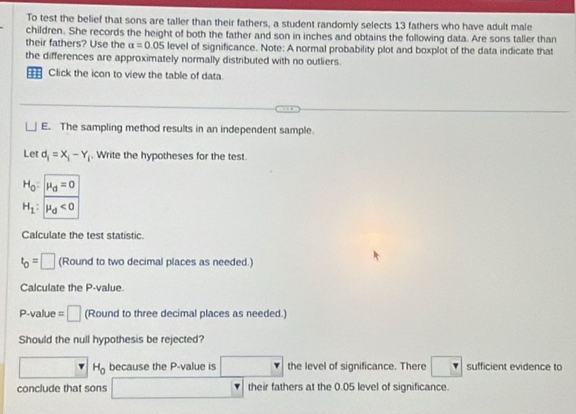 To test the belief that sons are taller than their fathers, a student randomly selects 13 fathers who have adult male 
children. She records the height of both the father and son in inches and obtains the following data. Are sons taller than 
their fathers? Use the alpha =0.05 level of significance. Note: A normal probability plot and boxplot of the data indicate that 
the differences are approximately normally distributed with no outliers. 
== Click the icon to view the table of data 
E. The sampling method results in an independent sample. 
Let d_i=X_i-Y_i. Write the hypotheses for the test.
H_0:mu _d=0
H_1:mu _d<0</tex> 
Calculate the test statistic.
t_0=□ (Round to two decimal places as needed.) 
Calculate the P -value
P -value =□ (Round to three decimal places as needed.) 
Should the null hypothesis be rejected? 
□ H_0 because the P -value is □ the level of significance. There sufficient evidence to 
conclude that sons □ their fathers at the 0.05 level of significance.