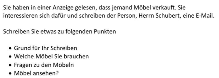 Sie haben in einer Anzeige gelesen, dass jemand Möbel verkauft. Sie 
interessieren sich dafür und schreiben der Person, Herrn Schubert, eine E-Mail. 
Schreiben Sie etwas zu folgenden Punkten 
Grund für Ihr Schreiben 
Welche Möbel Sie brauchen 
Fragen zu den Möbeln 
Möbel ansehen?