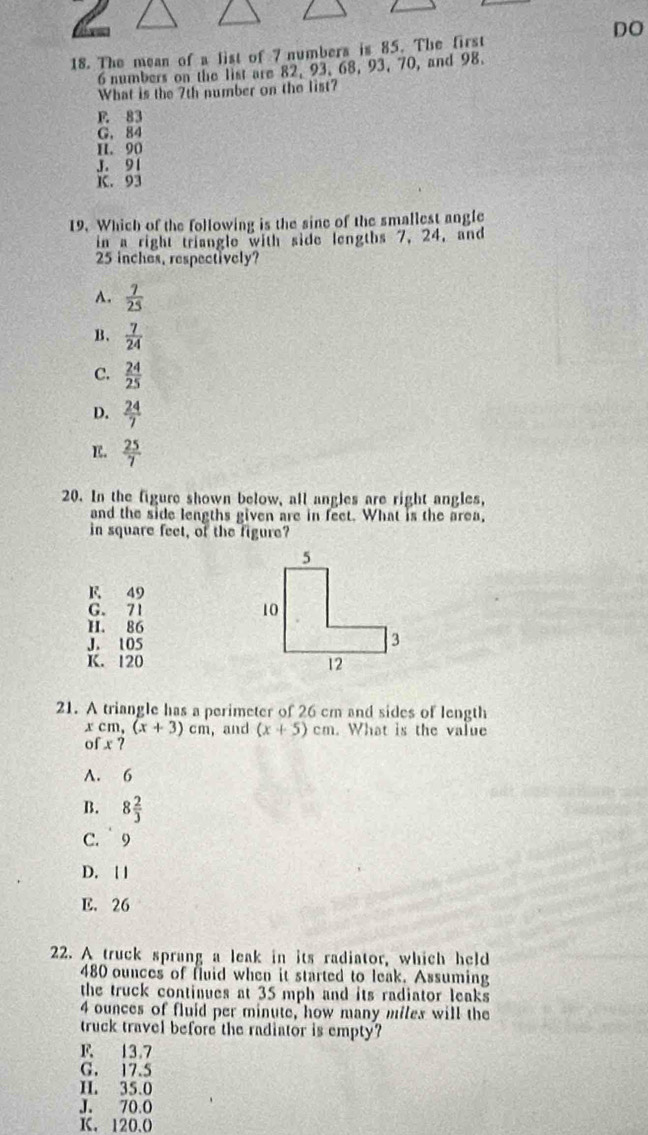 DO
18. The mean of a list of 7 numbers is 85. The first
6 numbers on the list are 82, 93. 68, 93, 70, and 98.
What is the 7th number on the list?
F. 83
G. 84
H. 90
J. 91
K. 93
19. Which of the following is the sine of the smallest angle
in a right triangle with side lengths 7, 24, and
25 inches, respectively?
A.  7/25 
B.  7/24 
C.  24/25 
D.  24/7 
E.  25/7 
20. In the figure shown below, all angles are right angles,
and the side lengths given are in feet. What is the area,
in square feet, of the figure?
F 49
G. 71
H. 86
J. 105
K. 120
21. A triangle has a perimeter of 26 cm and sides of length
x cm, (x+3)cm , and (x+5)cm. What is the value
of x?
A. 6
B. 8 2/3 
C. 9
D. [ |
E. 26
22. A truck sprang a leak in its radiator, which held
480 ounces of fuid when it started to leak. Assuming
the truck continues at 35 mph and its radiator leaks
4 ounces of fluid per minute, how many miles will the
truck travel before the radiator is empty?
F 13.7
G. 17.5
H. 35.0
J. 70.0
K. 120.0