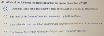 Which of the following is accurate regarding the Geneva Convention of 1949?
It would be illegal for a government to force any evacuation of its people for any cause.
The laws of the Geneva Convention were written by the United States.
It was decided that population transfers were inhumane and a violation of international law.
The Geneva Convention has successfully eliminated population transfers.