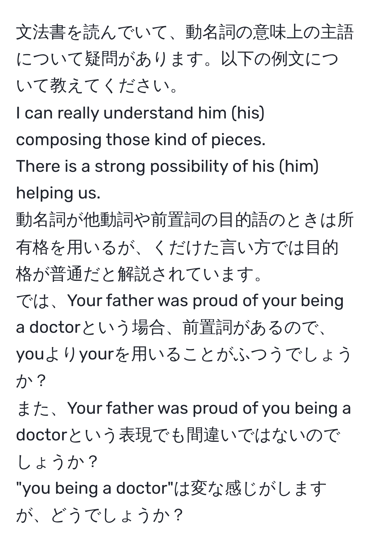 文法書を読んでいて、動名詞の意味上の主語について疑問があります。以下の例文について教えてください。  
I can really understand him (his) composing those kind of pieces.  
There is a strong possibility of his (him) helping us.  
動名詞が他動詞や前置詞の目的語のときは所有格を用いるが、くだけた言い方では目的格が普通だと解説されています。  
では、Your father was proud of your being a doctorという場合、前置詞があるので、youよりyourを用いることがふつうでしょうか？  
また、Your father was proud of you being a doctorという表現でも間違いではないのでしょうか？  
"you being a doctor"は変な感じがしますが、どうでしょうか？