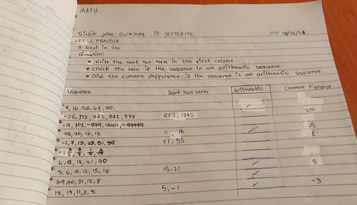 MATH 
Triclia lan Gumbay 10 DExTEPITy 000124 
LFT U PRACCE 
a Next in line 
pirection? 
write the next two term in the first colomn. 
check the box ip the sequence in an arithmetic soquence. 
*Gre the common defference if the sequence is an arithmaric seauence 
sequence Hext two term arithmetic common Dipperce
4, 16, 36, G7, 100, 
_ 
_
26, 172, 372, 542, 7+2 9Fz, 1742 _ 260
-a, 101, -q99, 10007, -99999 5 
_
25, 20, 16, 13 11, 10
_ 
B. -1, 7, 15, 23, 01, 39
47, 55
-1 3/2 ,  3/4 ,  1/4 ,  3/17 
_ 
_
6, 9, 14, 21, 30
_
3
3, 6, a. 12, iS, 18 1S, 21
8900, 21, 12, 8 -3
5, -1
14, (4, 11, 5. 5