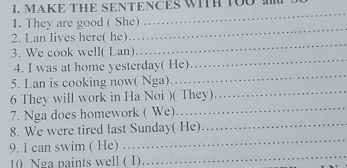 MAKE THE SENTENCES WITH TOU 
1. They are good ( She) 
_ 
2. Lan lives here( he)… 
_ 
_ 
3. We cook well( Lan) 
_ 
4. I was at home yesterday( He) 
5. Lan is cooking now( Nga)… 
_ 
_ 
6 They will work in Ha Noi )( They)_ 
7. Nga does homework ( We). 
8. We were tired last Sunday( He)_ 
9. I can swim ( He) . . 
_ 
10. Nga paints well ( I) 
_