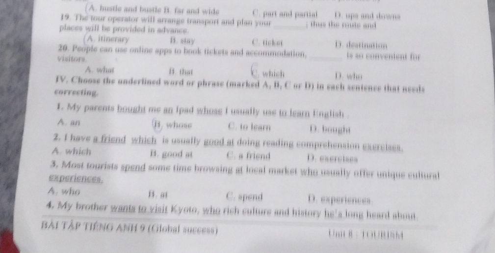 ( A. hustle and bustle B. far and wide C. part and partial D. ups and downs
19. The tour operator will arrange transport and plan your_ ; th us the ruts and 
places will be provided in advance.
A. itinerary B. stay C. ticket D. destination
20. People can use online apps to book tickets and accommodation,_ is ao convenient for 
visitors.
which
A. what B. that D. who
IV. Choose the underlined word or phrase (marked A. B. C or D) in each sentence that needs
correcting.
1. My parents bought me an fpad whose i usually use to learn English .
A. an B, whose C. to learn D. bought
2. I have a friend which is usually good at doing reading comprehension exercises.
A. which B. good at C. a friend D. exercises
3. Most tourists spend some time browsing at local market who usually offer unique cultural
experiences.
A. who B. at C. spend D. experiences
4. My brother wants to visit Kyoto, who rich culture and history he's long heard about.
BẢi TậP TIếNG ANH 9 (Global success) m : TOURSM