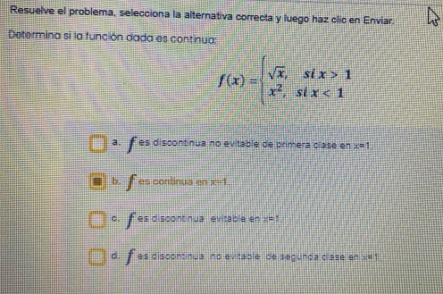 Resuelve el problema, selecciona la alternativa correcta y luego haz clic en Enviar.
Determina si la función dada es continua:
f(x)=beginarrayl sqrt(x),six>1 x^2,six<1endarray.
a.f es discontinua no evitable de primera clase en x=1
b. fes continua en x=1
c. f es discontinua evitable en x=1
d. f es discontinua no evitable de segunda clase en x=1