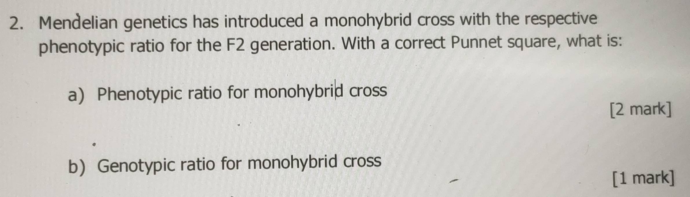 Mendelian genetics has introduced a monohybrid cross with the respective 
phenotypic ratio for the F2 generation. With a correct Punnet square, what is: 
a) Phenotypic ratio for monohybrid cross 
[2 mark] 
b) Genotypic ratio for monohybrid cross 
[1 mark]