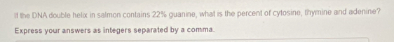 If the DNA double helix in salmon contains 22% guanine, what is the percent of cytosine, thymine and adenine? 
Express your answers as integers separated by a comma.
