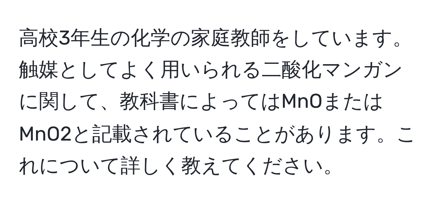 高校3年生の化学の家庭教師をしています。触媒としてよく用いられる二酸化マンガンに関して、教科書によってはMnOまたはMnO2と記載されていることがあります。これについて詳しく教えてください。