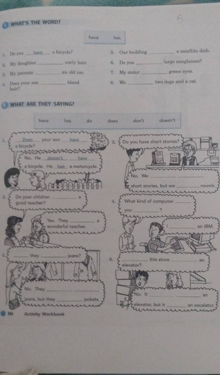 WHAT'S THE WORD?
have has
1. Do you _have a bicycle? 5. Our building _a satellite dish.
2. My daughter _curly hair. 6. Do you _large sunglasses?
3. My parents _an old car. 7. My sister _green eyes.
4. Does your son _blond 8. We _two dogs and a cat.
hair?
WHAT ARE THEY SAYING?
have has do does don't doesn't
1、 Does your son have _2. Do you have short stories?
a bicycle?
No、He _doesn't_ _have_
a bicycle. He _ ha s a motorcycle.
No. We_
_
short stories, but we _novels.
3. Do your children _a What kind of computer_
good teacher?
you_ ?
Yes. They _a
wonderful teacher. _an IBM.
_they _jeans? 6. _this store _an
elevator?
No. They_
No. It
_an
jeans, but they _jackets.
_
elevator, but it_ an escalator.
20 Activity Workbook
