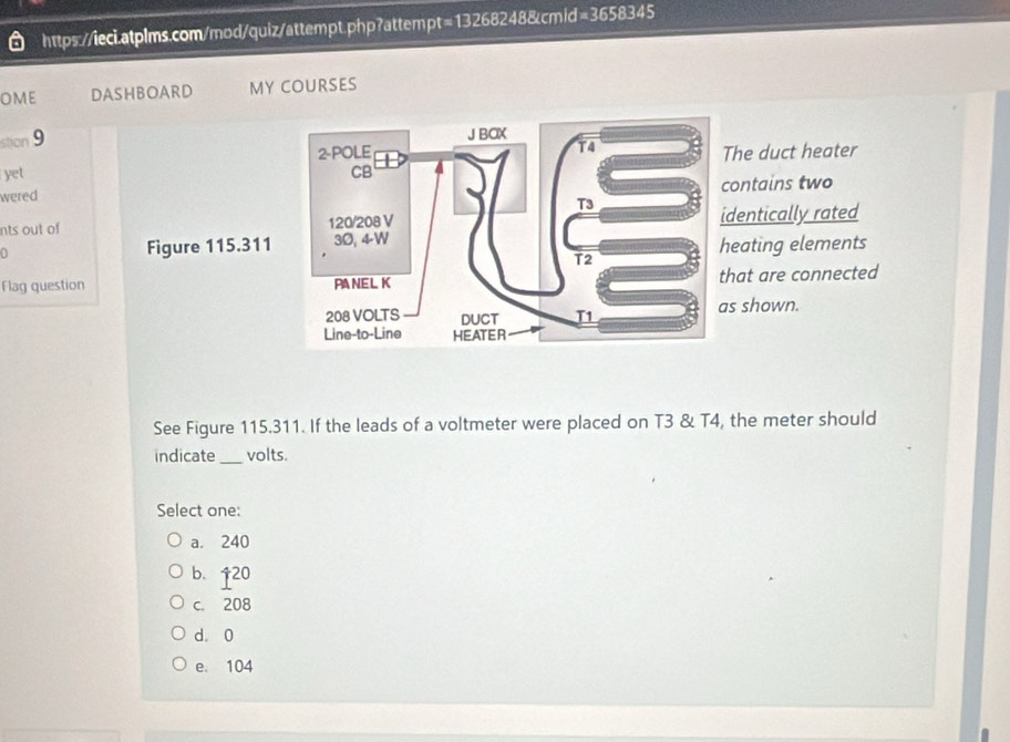 hpt=13268248&cmid=3658345
ome DASHBOARD MY COURSES
stion 9
J BOX
2-POLE
T4
yet CB The duct heater
wered contains two
T3
nts out of 120/208 V identically rated
0 Figure 115.311 30, 4-W heating elements
T2
Flag question PANEL K that are connected
208 VOLTS DUCT T1 as shown.
Line-to-Line HEATER
See Figure 115.311. If the leads of a voltmeter were placed on T3 & T4, the meter should
indicate _volts.
Select one:
a. 240
b.  4/1  20
c. 208
d. 0
e. 104