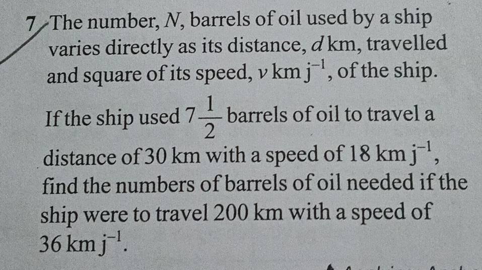 The number, N, barrels of oil used by a ship 
varies directly as its distance, d km, travelled 
and square of its speed, vkm j^(-1) , of the ship. 
If the ship used 7 1/2  barrels of oil to travel a 
distance of 30 km with a speed of 18kn 1 j^(-1), 
find the numbers of barrels of oil needed if the 
ship were to travel 200 km with a speed of
36kmj^(-1).