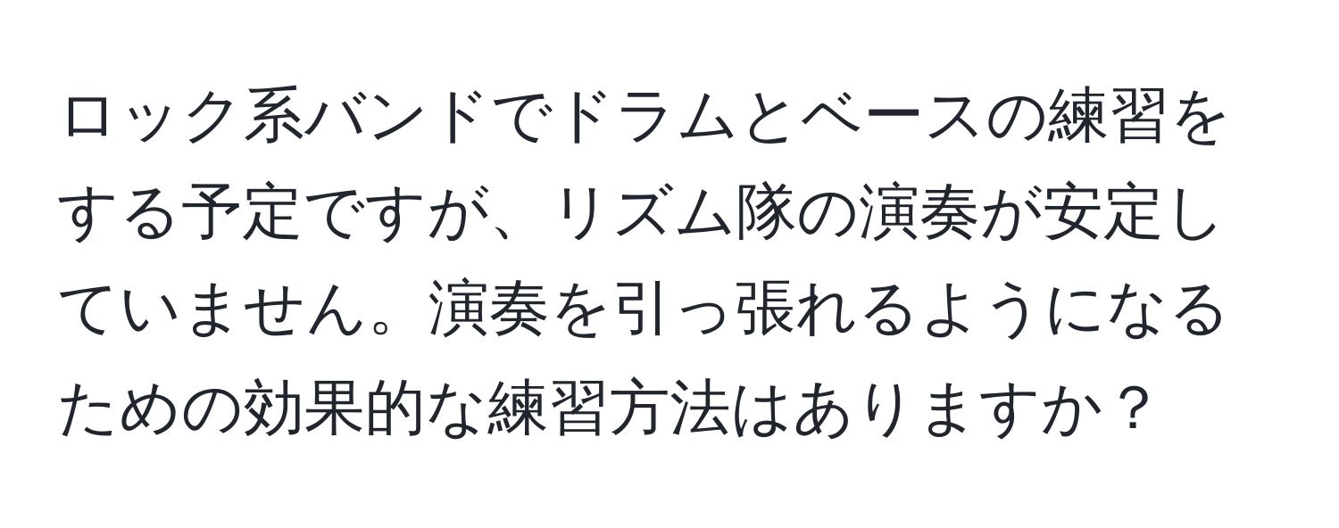 ロック系バンドでドラムとベースの練習をする予定ですが、リズム隊の演奏が安定していません。演奏を引っ張れるようになるための効果的な練習方法はありますか？