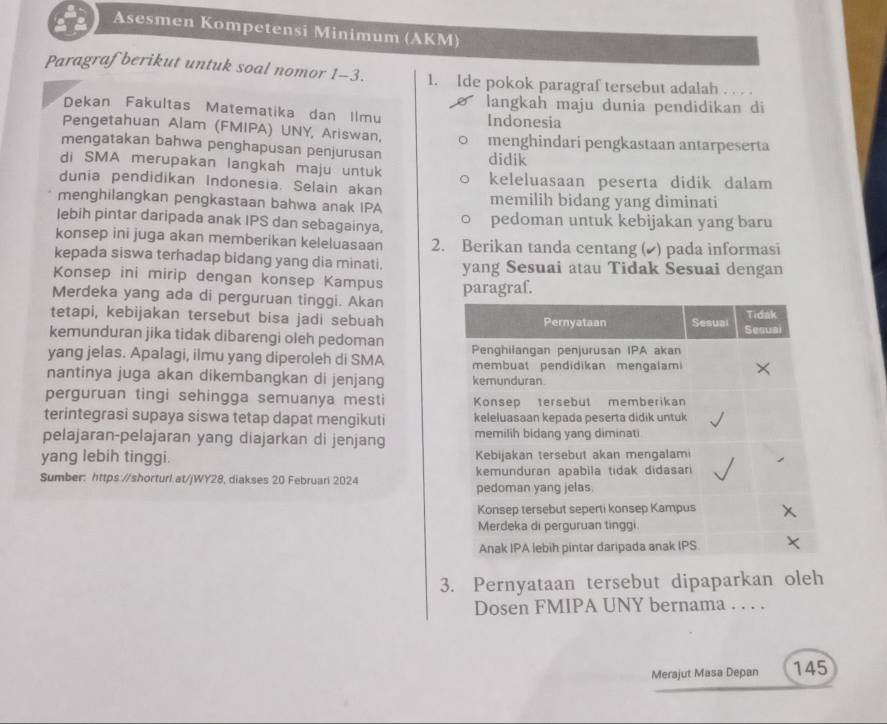 Asesmen Kompetensi Minimum (AKM)
Paragraf berikut untuk soal nomor 1-3. 1. Ide pokok paragraf tersebut adalah . . . .
Dekan Fakultas Matematika dan Ilmu langkah maju dunia pendidikan di
Indonesia
Pengetahuan Alam (FMIPA) UNY, Ariswan,
mengatakan bahwa penghapusan penjurusan menghindari pengkastaan antarpeserta
didik
di SMA merupakan langkah maju untuk
dunia pendidikan Indonesia. Selain akan keleluasaan peserta didik dalam
menghilangkan pengkastaan bahwa anak IPA memilih bidang yang diminati
lebih pintar daripada anak IPS dan sebagainya, pedoman untuk kebijakan yang baru
konsep ini juga akan memberikan keleluasaan 2. Berikan tanda centang (▲) pada informasi
kepada siswa terhadap bidang yang dia minati. yang Sesuai atau Tidak Sesuai dengan
Konsep ini mirip dengan konsep Kampus
Merdeka yang ada di perguruan tinggi. Akan paragraf.
tetapi, kebijakan tersebut bisa jadi sebuah
kemunduran jika tidak dibarengi oleh pedoman
yang jelas. Apalagi, ilmu yang diperoleh di SMA 
nantinya juga akan dikembangkan di jenjang 
perguruan tingi sehingga semuanya mesti 
terintegrasi supaya siswa tetap dapat mengikuti 
pelajaran-pelajaran yang diajarkan di jenjang 
yang lebih tinggi. 
Sumber: https://shorturl.at/jWY28, diakses 20 Februari 2024 
3. Pernyataan tersebut dipaparkan oleh
Dosen FMIPA UNY bernama . . . .
Merajut Masa Depan 145