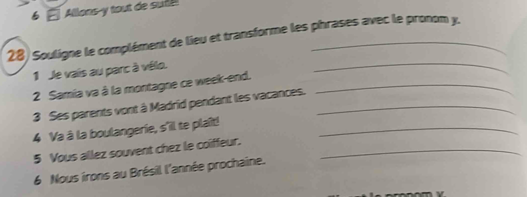 Allons-y tout de sufel 
28) Souligne le complément de lieu et transforme les phrases avec le pronom y. 
1 Je vais au parc à vélo. 
_ 
2 Samia va à la montagne ce week-end._ 
3 Ses parents vont à Madrid pendant les vacances._ 
4 Va à la boulangerie, s'il te plaît!_ 
5 Vous allez souvent chez le coiffeur._ 
6 Nous irons au Brésil l'année prochaine.