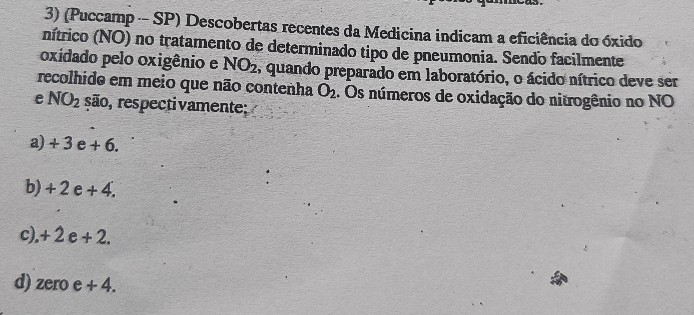 (Puccamp SP) Descobertas recentes da Medicina indicam a eficiência do óxido
nítrico (NO) no tratamento de determinado tipo de pneumonia. Sendo facilmente
oxidado pelo oxigênio e NO_2 s quando preparado em laboratório, o ácido nítrico deve ser
recolhido em meio que não contenha O_2. Os números de oxidação do nitrogênio no NO
e NO_2 são, respectivamente:
a) + 3 e + 6.
b) +2e+4 1
c). + 2 e +2.
d) zero e + 4.