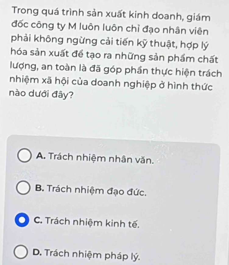 Trong quá trình sản xuất kinh doanh, giám
đốc công ty M luôn luôn chỉ đạo nhân viên
phải không ngừng cải tiến kỹ thuật, hợp lý
hóa sản xuất để tạo ra những sản phẩm chất
lượng, an toàn là đã góp phần thực hiện trách
nhiệm xã hội của doanh nghiệp ở hình thức
nào dưới đây?
A. Trách nhiệm nhân văn.
B. Trách nhiệm đạo đức.
C. Trách nhiệm kinh tế.
D. Trách nhiệm pháp lý.