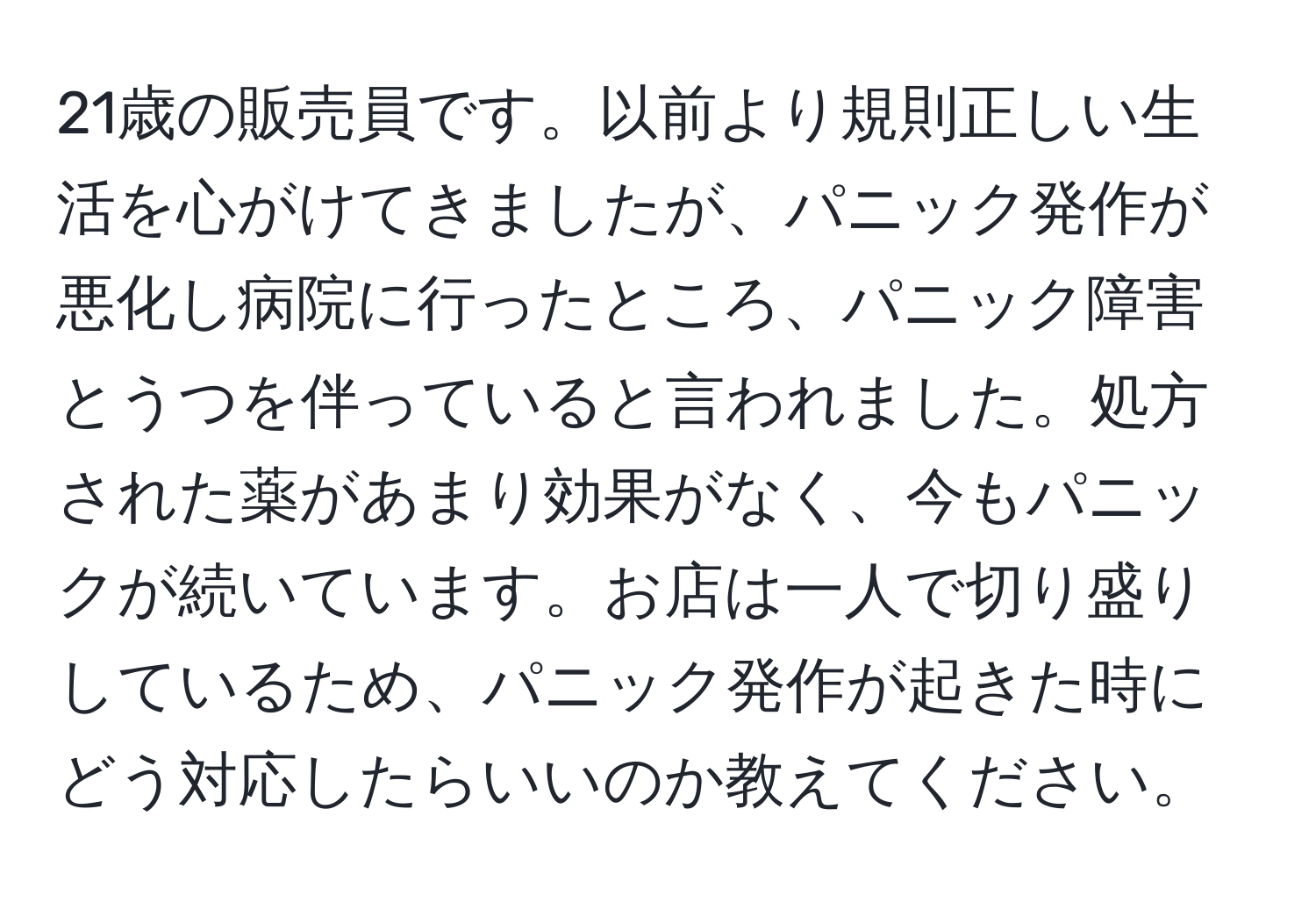 21歳の販売員です。以前より規則正しい生活を心がけてきましたが、パニック発作が悪化し病院に行ったところ、パニック障害とうつを伴っていると言われました。処方された薬があまり効果がなく、今もパニックが続いています。お店は一人で切り盛りしているため、パニック発作が起きた時にどう対応したらいいのか教えてください。