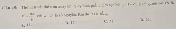 Thể tích vật thể tròn xoay khi quay hình phẳng giới hạn bởi y=1-x^2, y=0 quanh trục Ox là
V= aπ /b  với a , b là số nguyên. Khi đó a+b bằng
A. 11 B. 17. C. 31. D. 25.