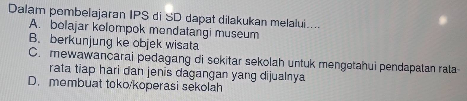 Dalam pembelajaran IPS di SD dapat dilakukan melalui....
A. belajar kelompok mendatangi museum
B. berkunjung ke objek wisata
C. mewawancarai pedagang di sekitar sekolah untuk mengetahui pendapatan rata-
rata tiap hari dan jenis dagangan yang dijualnya
D. membuat toko/koperasi sekolah