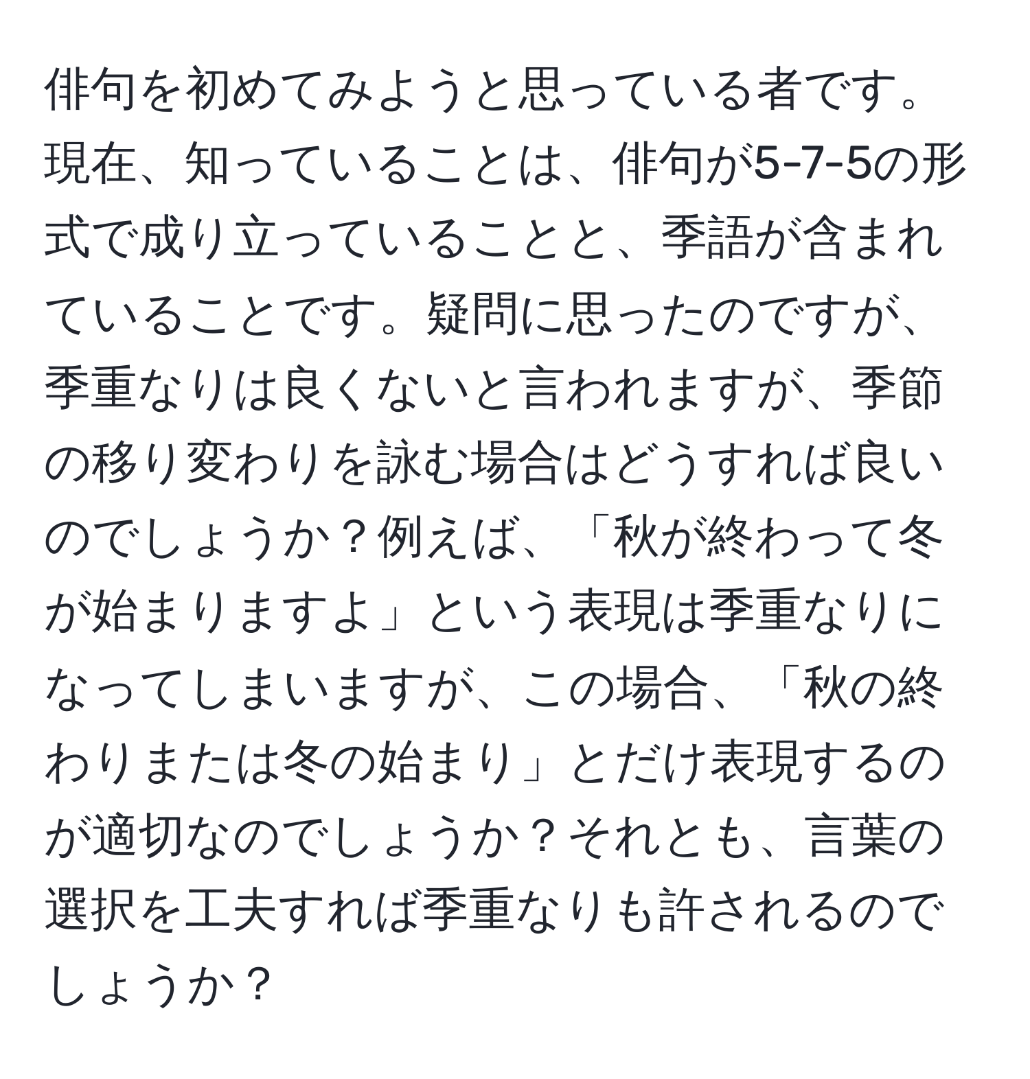 俳句を初めてみようと思っている者です。現在、知っていることは、俳句が5-7-5の形式で成り立っていることと、季語が含まれていることです。疑問に思ったのですが、季重なりは良くないと言われますが、季節の移り変わりを詠む場合はどうすれば良いのでしょうか？例えば、「秋が終わって冬が始まりますよ」という表現は季重なりになってしまいますが、この場合、「秋の終わりまたは冬の始まり」とだけ表現するのが適切なのでしょうか？それとも、言葉の選択を工夫すれば季重なりも許されるのでしょうか？