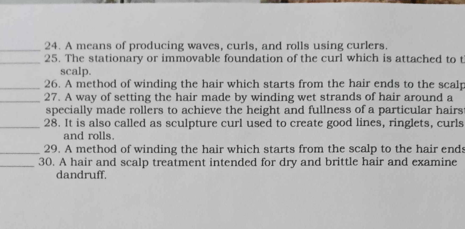 A means of producing waves, curls, and rolls using curlers. 
_25. The stationary or immovable foundation of the curl which is attached to t 
scalp. 
_26. A method of winding the hair which starts from the hair ends to the scalp 
_27. A way of setting the hair made by winding wet strands of hair around a 
specially made rollers to achieve the height and fullness of a particular hairs 
_28. It is also called as sculpture curl used to create good lines, ringlets, curls 
and rolls. 
_29. A method of winding the hair which starts from the scalp to the hair ends 
_30. A hair and scalp treatment intended for dry and brittle hair and examine 
dandruff.