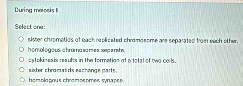 During meiosis II
Select one:
sister chromatids of each replicated chromosome are separated from each other.
homologous chromosomes separate.
cytokinesis results in the formation of a total of two cells.
sister chromatids exchange parts.
homologous chromosomes synapse.