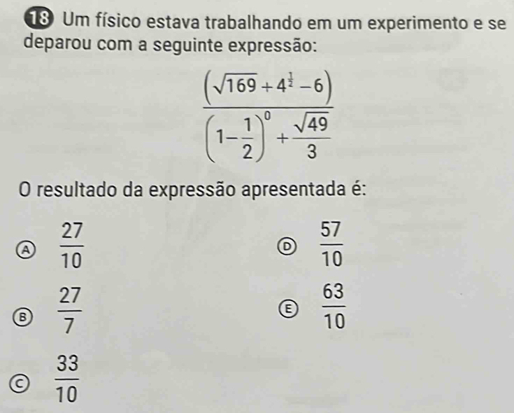 Um físico estava trabalhando em um experimento e se
deparou com a seguinte expressão:
frac (sqrt(169)+4^1-6)(1- 1/2 )^0+ sqrt(49)/3 
O resultado da expressão apresentada é:
a  27/10 
D  57/10 
B  27/7 
B  63/10 
a  33/10 