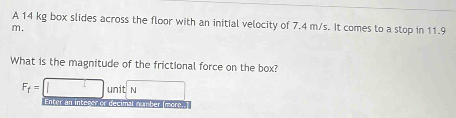 A 14 kg box slides across the floor with an initial velocity of 7.4 m/s. It comes to a stop in 11.9
m. 
What is the magnitude of the frictional force on the box?
F_f=□ unit sqrt() 
Enter an integer or decimal number [more..]