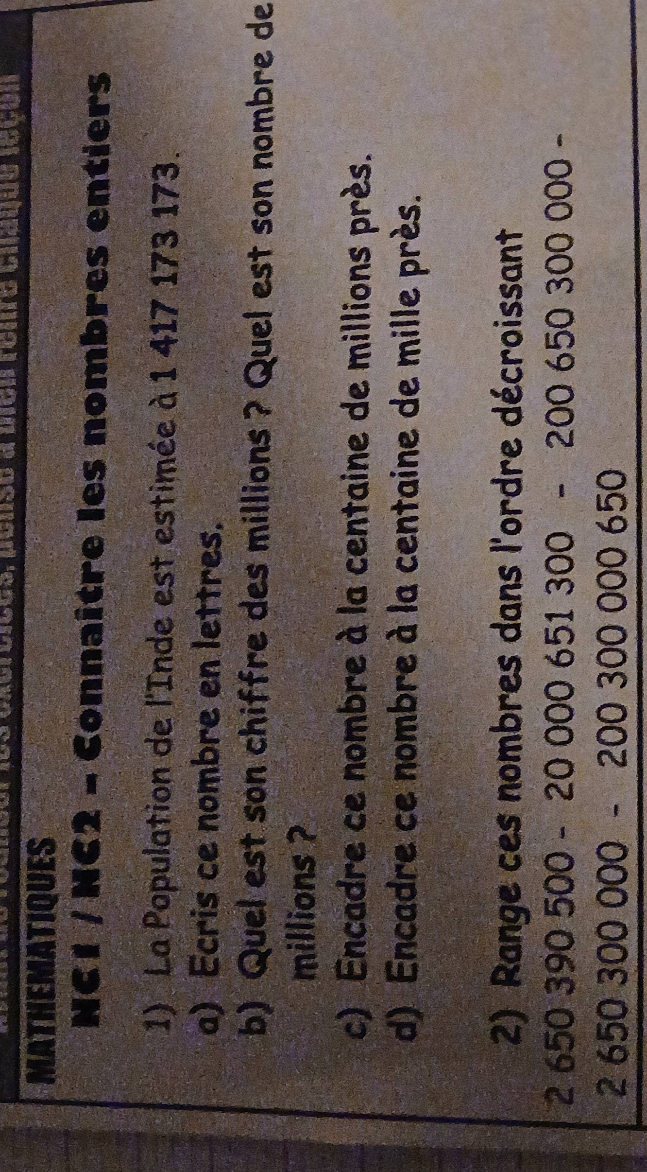 188 Cxerbieds, penso a mcn romro Unauuo 1o6ón 
MATHEMATIQUES 
NC1 / NC2 - Connaître les nombres entiers 
1) La Population de l'Inde est estimée à 1 417 173 173. 
a) Ecris ce nombre en lettres. 
b) Quel est son chiffre des millions ? Quel est son nombre de 
millions ? 
c) Encadre ce nombre à la centaine de millions près. 
d) Encadre ce nombre à la centaine de mille près. 
2) Range ces nombres dans l'ordre décroissant
2650390500-20000651300-2006503000 )0 −
2650300000-200300000650