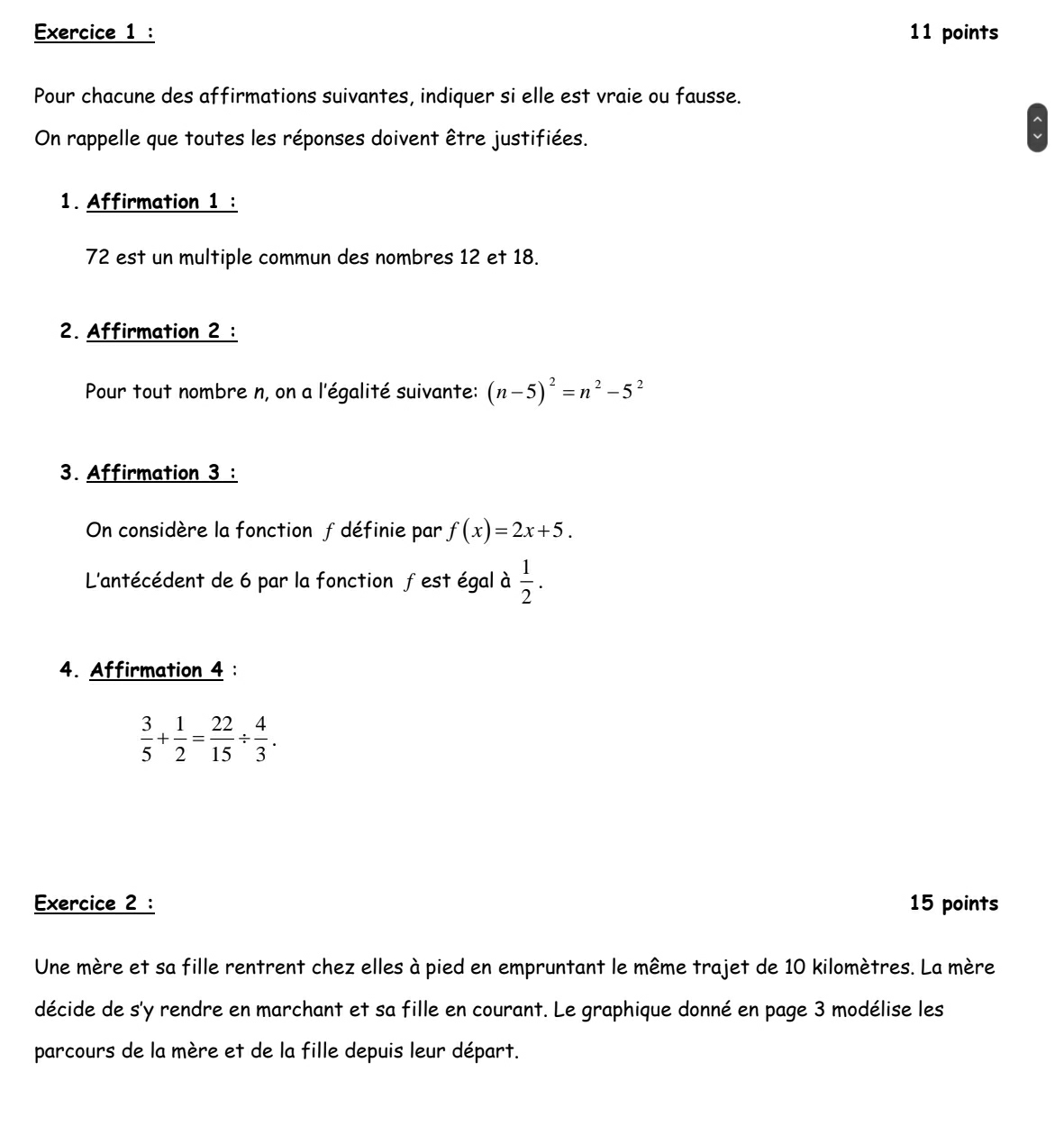 Pour chacune des affirmations suivantes, indiquer si elle est vraie ou fausse. 
On rappelle que toutes les réponses doivent être justifiées. 
1. Affirmation 1 :
72 est un multiple commun des nombres 12 et 18. 
2. Affirmation 2 : 
Pour tout nombre n, on a l'égalité suivante: (n-5)^2=n^2-5^2
3. Affirmation 3 : 
On considère la fonction f définie par f(x)=2x+5. 
L'antécédent de 6 par la fonction fest égal à  1/2 . 
4. Affirmation 4 :
 3/5 + 1/2 = 22/15 /  4/3 . 
Exercice 2 : 15 points 
Une mère et sa fille rentrent chez elles à pied en empruntant le même trajet de 10 kilomètres. La mère 
décide de s'y rendre en marchant et sa fille en courant. Le graphique donné en page 3 modélise les 
parcours de la mère et de la fille depuis leur départ.