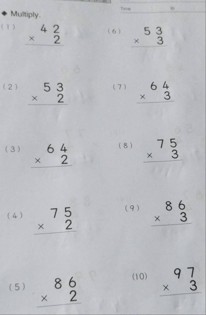 Time to 
Multiply. 
( 1 ) beginarrayr 42 * 2 hline endarray
(6 ) beginarrayr 53 * 3 hline endarray
(2) beginarrayr 53 * 2 hline endarray (7) beginarrayr 64 * 3 hline endarray
(8) 
(3 ) beginarrayr 64 * 2 hline endarray beginarrayr 75 * 3 hline endarray
(4 ) beginarrayr 75 * 2 hline endarray
(9) beginarrayr 86 * 3 hline endarray
(5 ) beginarrayr 86 * 2 hline endarray
(10) beginarrayr 97 * 3 hline endarray