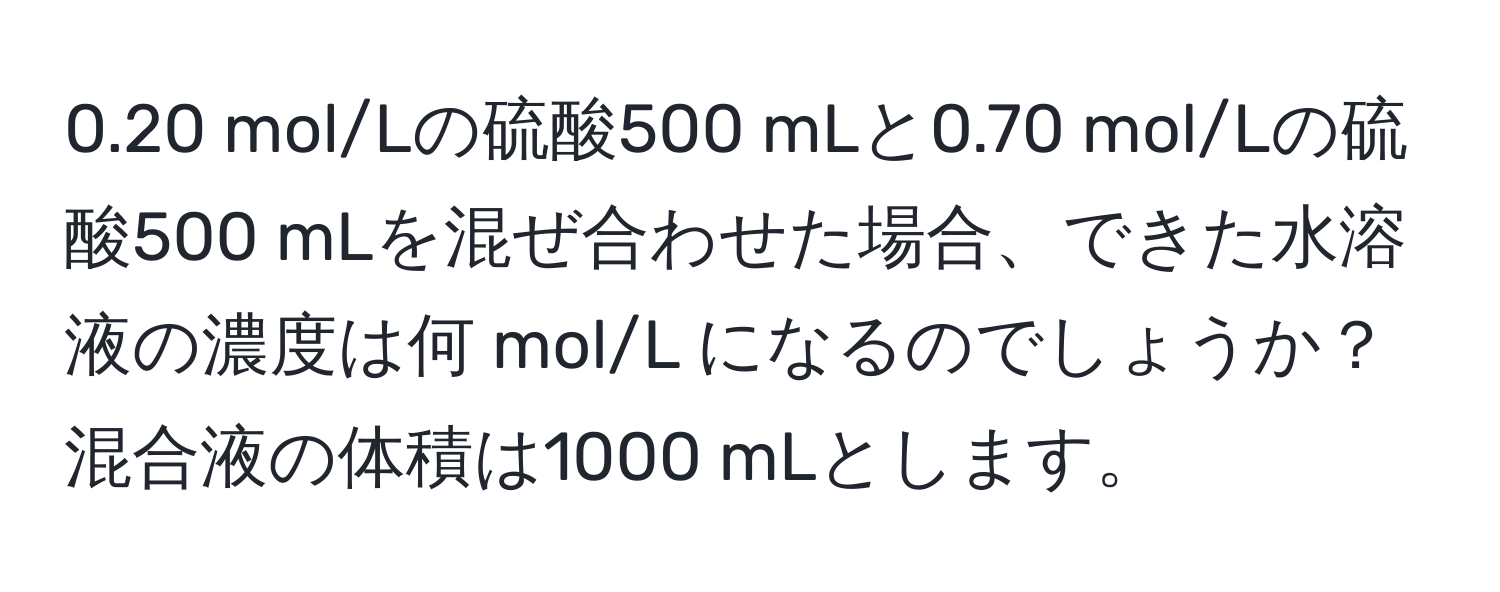 0.20 mol/Lの硫酸500 mLと0.70 mol/Lの硫酸500 mLを混ぜ合わせた場合、できた水溶液の濃度は何 mol/L になるのでしょうか？混合液の体積は1000 mLとします。