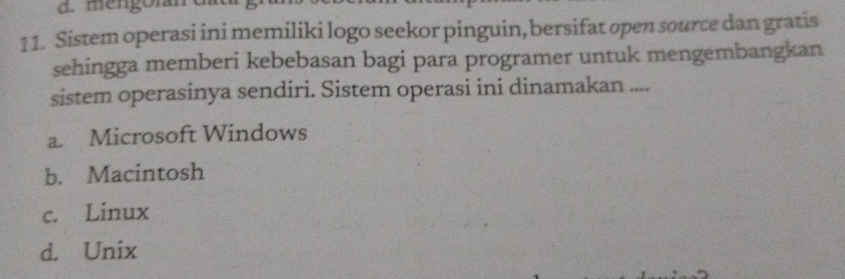 mengoran
11. Sistem operasi ini memiliki logo seekor pinguin, bersifat open source dan gratis
sehingga memberi kebebasan bagi para programer untuk mengembangkan
sistem operasinya sendiri. Sistem operasi ini dinamakan ....
a Microsoft Windows
b. Macintosh
c. Linux
d. Unix