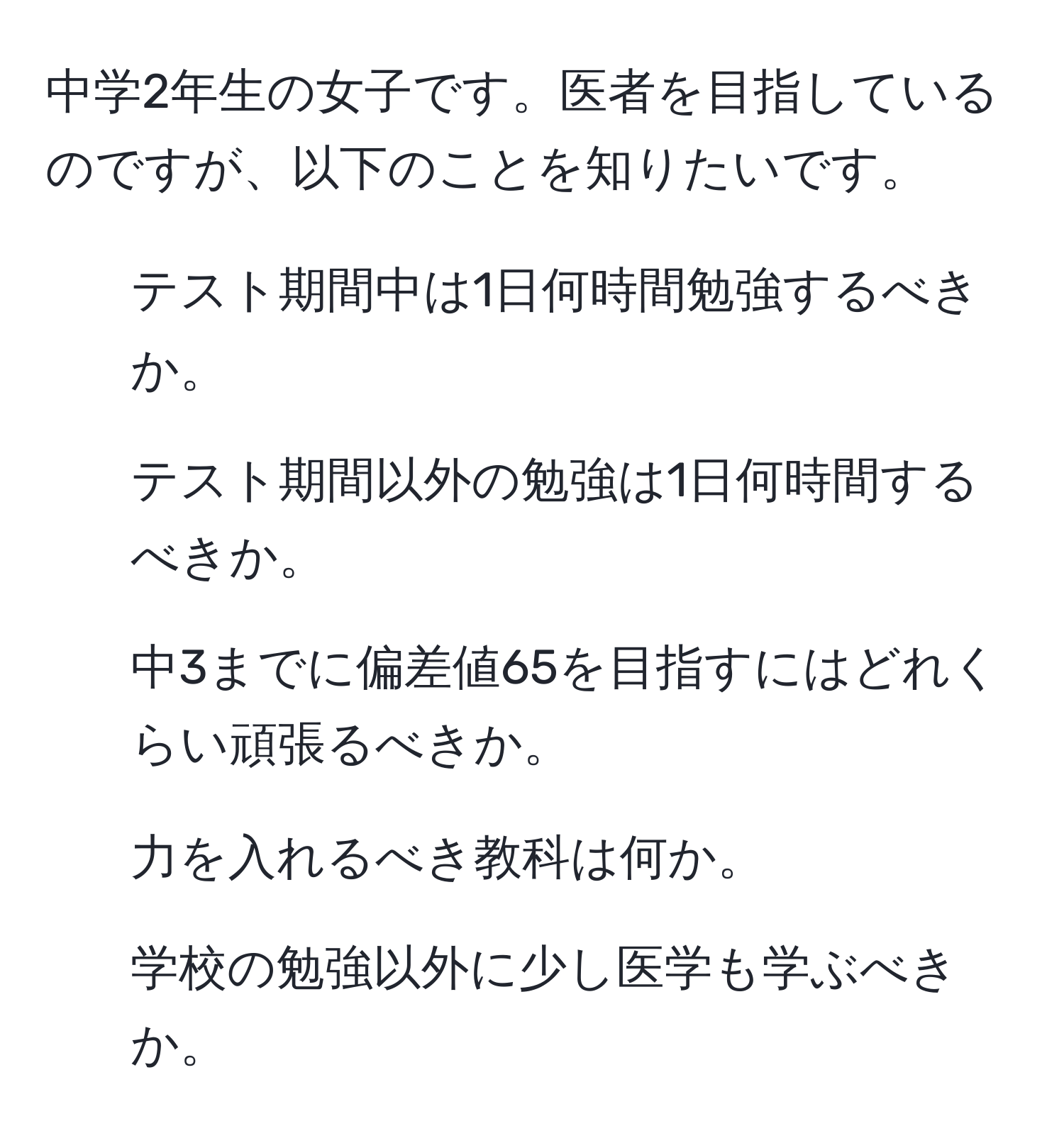 中学2年生の女子です。医者を目指しているのですが、以下のことを知りたいです。  
1. テスト期間中は1日何時間勉強するべきか。  
2. テスト期間以外の勉強は1日何時間するべきか。  
3. 中3までに偏差値65を目指すにはどれくらい頑張るべきか。  
4. 力を入れるべき教科は何か。  
5. 学校の勉強以外に少し医学も学ぶべきか。