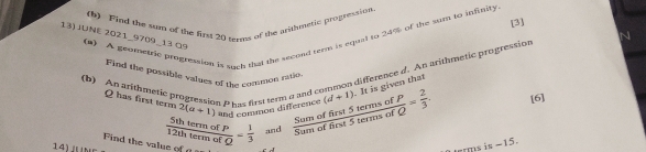 Find the sum of the first 20 terms of the arithmetic progression 
[3] 
13) JUNE 2021_9709_13 α9 (u) A geometric progreasion is such that the second terr is equal to 24% of the sum to infinity 
(b) An arithmetic progression P has first term a and common difference d. An arithmetic progression 
Find the possible values of the common ratio
Q has first term 2(a+1) and common difference (d+1). It is given that 
Find the value of  5thtermofP/12thtermofQ = 1/3  and  Sumoffirst5termsofP/Sumoftirst5termsofQ = 2/3 . 
[6] 
14) n
terms is -15.