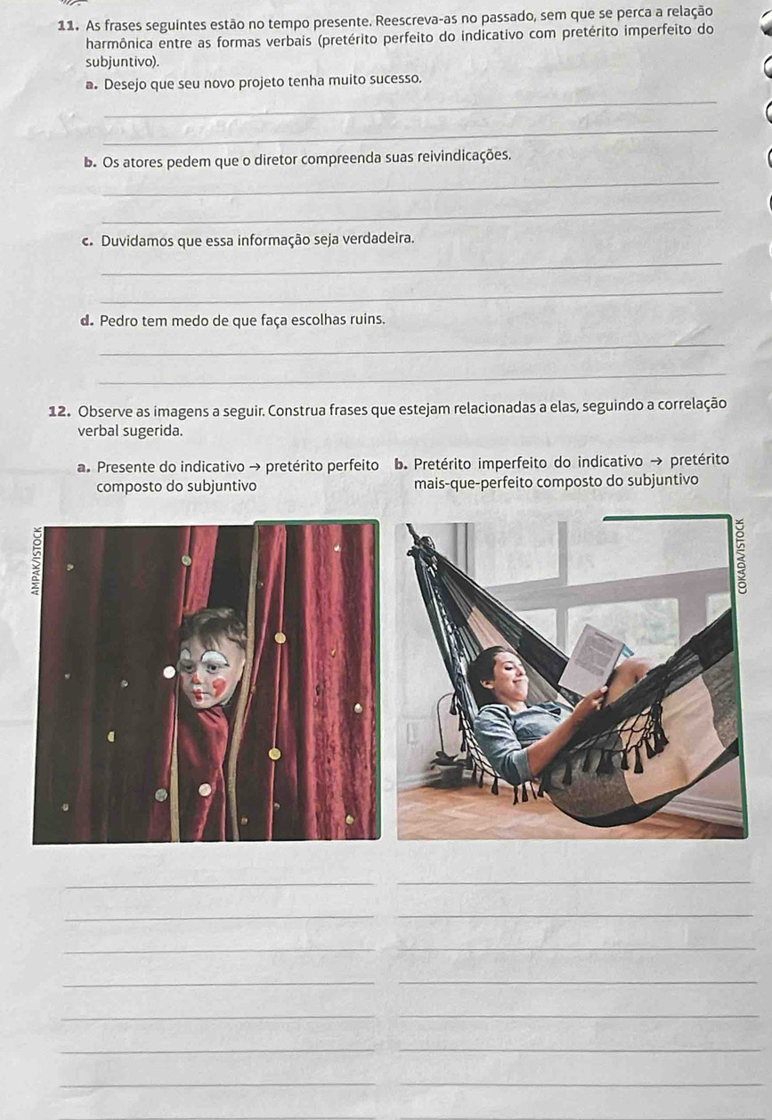 As frases seguintes estão no tempo presente. Reescreva-as no passado, sem que se perca a relação 
harmônica entre as formas verbais (pretérito perfeito do indicativo com pretérito imperfeito do 
subjuntivo). 
a. Desejo que seu novo projeto tenha muito sucesso. 
_ 
_ 
b. Os atores pedem que o diretor compreenda suas reivindicações. 
_ 
_ 
c. Duvidamos que essa informação seja verdadeira. 
_ 
_ 
d. Pedro tem medo de que faça escolhas ruins. 
_ 
_ 
12. Observe as imagens a seguir. Construa frases que estejam relacionadas a elas, seguindo a correlação 
verbal sugerida. 
a. Presente do indicativo → pretérito perfeito b. Pretérito imperfeito do indicativo → pretérito 
composto do subjuntivo mais-que-perfeito composto do subjuntivo 
_ 
_ 
_ 
_ 
_ 
_ 
__ 
__ 
__ 
__