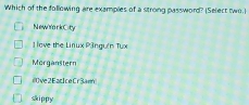 Which of the following are examples of a strong password? (Select two.]
NewYarkCity
1 love the Linux P3ngu(n Tux
Morganstern
ive2EacIceCr3am
skippy