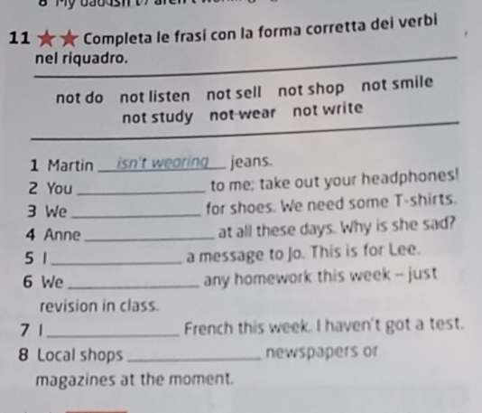 a Completa le frasi con la forma corretta dei verbi 
nel riquadro. 
not do not listen not sell not shop not smile 
not study not wear not write 
1 Martin isn't wearing_ jeans. 
2 You_ 
to me; take out your headphones! 
3 We_ for shoes. We need some T-shirts. 
4 Anne_ at all these days. Why is she sad? 
5 1_ a message to Jo. This is for Lee. 
6 We _any homework this week - just 
revision in class. 
7 1 _French this week. I haven't got a test. 
8 Local shops_ newspapers or 
magazines at the moment.