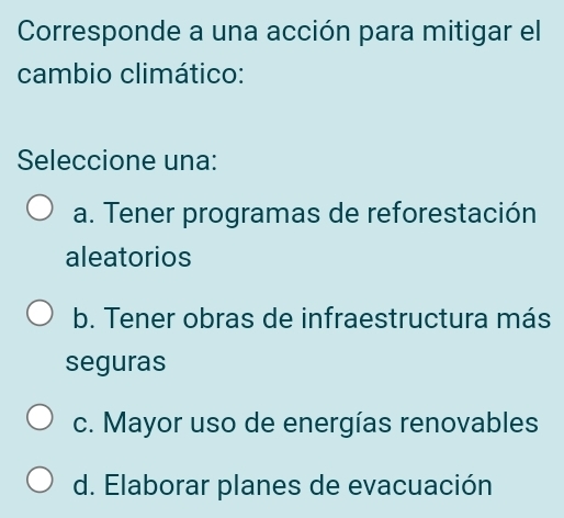 Corresponde a una acción para mitigar el
cambio climático:
Seleccione una:
a. Tener programas de reforestación
aleatorios
b. Tener obras de infraestructura más
seguras
c. Mayor uso de energías renovables
d. Elaborar planes de evacuación