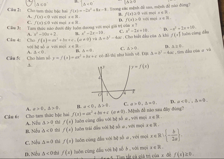 B.
A. beginarrayl △ ≤ 0endarray. beginarrayl △ <0^(·)endarray.
(△ ≥ 0
Câu 2: Cho tam thức bậc hai f(x)=-2x^2+8x-8. Trong các mệnh đề sau, mệnh đề nào đúng?
B. f(x)≥ 0 với mọi x∈ R.
A. f(x)<0</tex> với mọi x∈ R. x∈ R.
D. f(x)>0
C. f(x)≤ 0 với mọi x∈ R. với mọi
Câu 3: Tam thức nào dưới đây luôn dương với mọi giá trị của x ?
A. x^2-10x+2. B. x^2-2x-10. C. x^2-2x+10. D. -x^2+2x+10.
Câu 4: Cho f(x)=ax^2+bx+c,(a!= 0) và △ =b^2-4ac. Cho biết dấu của △ khi f(x) luôn cùng dấu
với hệ số a với mọi x∈ R.
A. △ <0. B. △ =0. C. △ >0. D. △ ≥ 0.
Câu 5: Cho hàm số y=f(x)=ax^2+bx+c có đồ thị như hình vẽ. Đặt △ =b^2-4ac , tìm dấu của ā và
△.
A. a>0,△ >0. B. a<0,△ >0. C. a>0,△ =0. D. a<0,,△ =0.
Câu 6: :Cho tam thức bậc hai f(x)=ax^2+bx+c(a!= 0) Mệnh đề nào sau đây đúng?
A. Nếu △ >0 thì f(x) luôn cùng dấu với hệ số a , với mọi x∈ R.
B. Nếu △ <0</tex> thì f(x) luôn trái dấu với hệ số a , với mọi x∈ R.
C. Nếu △ =0 thì f(x) luôn cùng dấu với hệ số a , với mọi x∈ R| - b/2a  .
D. Nếu △ <0</tex> thì f(x) luôn cùng dấu với hệ số b , với mọi x∈ R.
2 4x+5 Tìm tất cả giá trị của x đề f(x)≥ 0.