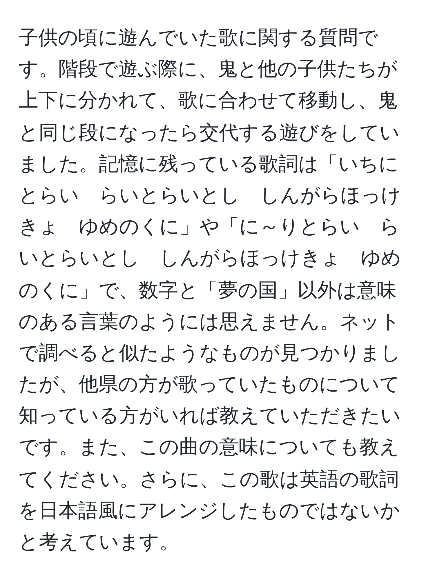 子供の頃に遊んでいた歌に関する質問です。階段で遊ぶ際に、鬼と他の子供たちが上下に分かれて、歌に合わせて移動し、鬼と同じ段になったら交代する遊びをしていました。記憶に残っている歌詞は「いちにとらい　らいとらいとし　しんがらほっけきょ　ゆめのくに」や「に～りとらい　らいとらいとし　しんがらほっけきょ　ゆめのくに」で、数字と「夢の国」以外は意味のある言葉のようには思えません。ネットで調べると似たようなものが見つかりましたが、他県の方が歌っていたものについて知っている方がいれば教えていただきたいです。また、この曲の意味についても教えてください。さらに、この歌は英語の歌詞を日本語風にアレンジしたものではないかと考えています。