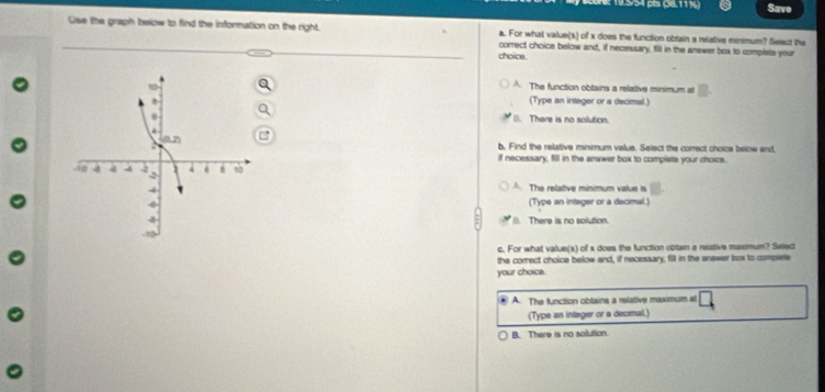 195/54 pès (38.11½) Save
Use the graph below to find the information on the right. a. For what value(s) of x does the function obtain a relative minimum? Seiect the
choice. correct choice below and, if necessary, fill in the amwer box to complets your
A. The function obtains a relative minimum at
(Type an intager or a decimal.)
B. There is no solution.
b. Find the relative minimum value. Select the correct choice below and
if necessary, fill in the answer box to complets your choics.
A. The relative minimum value is
(Type an integer or a decimal.)
There is no solution.
c. For what value(s) of x does the function obtain a reistive masmum? Seled
the correct choice below and, if necessary, fill in the anewer box to complete
your choice.
. A. The function obtains a relative maximum at
(Type an integer or a decimal.)
B. There is no solution.