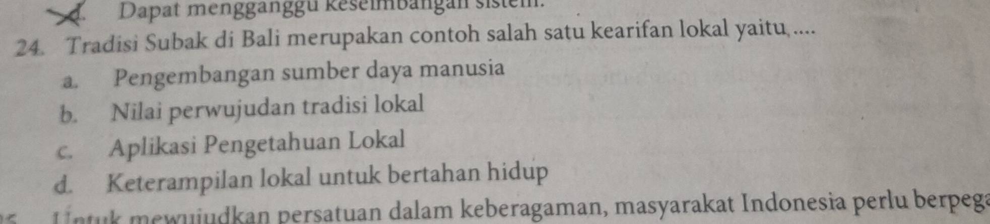 Dapat mengganggu keselmbängan sistem.
24. Tradisi Subak di Bali merupakan contoh salah satu kearifan lokal yaitu ....
a. Pengembangan sumber daya manusia
b. Nilai perwujudan tradisi lokal
c. Aplikasi Pengetahuan Lokal
d. Keterampilan lokal untuk bertahan hidup
e uiudkan persatuan dalam keberagaman, masyarakat Indonesia perlu berpega